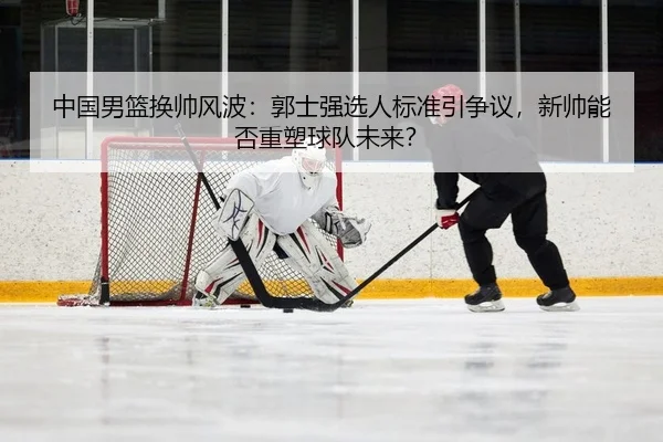 中国男篮换帅风波：郭士强选人标准引争议，新帅能否重塑球队未来？